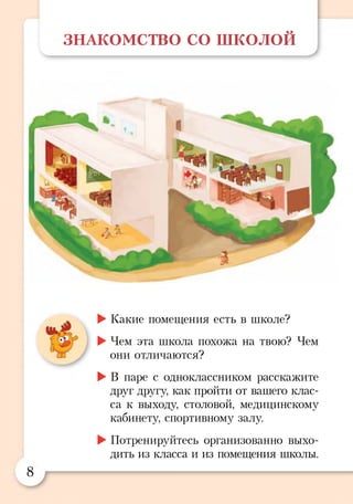 ЗНАКОМСТВО с о ш к о л о й
►Какие помещения есть в школе?
►Чем эта школа похожа на твою? Чем
они отличаются?
►В паре с одноклассником расскажите
друг другу, как пройти от вашего клас­
са к выходу, столовой, медицинскому
кабинету, спортивному залу.
►Потренируйтесь организованно выхо­
дить из класса и из помещения школы.
8
 