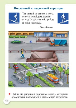Подземный и надземный переходы
Ты шагай со мною в ногу,
вместе перейдём дорогу:
я над (под) улицей пройду
и тебя переведу.
Леся Вознюк
►Найди на рисунках дорожные знаки, которыми
обозначают подземный и надземный переходы.
92
 