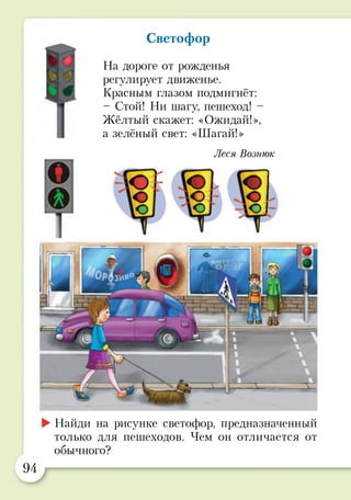 Светофор
На дороге от рожденья
регулирует движенье.
Красным глазом подмигнёт:
- Стой! Ни шагу, пешеход! -
Жёлтый скажет: «Ожидай!»,
а зелёный свет: «Шагай!»
Леся Вознюк
►Найди на рисунке светофор, предназначенный
только для пешеходов. Чем он отличается от
обычного?
94
 