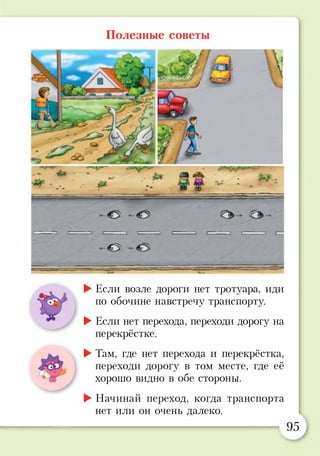 Полезные советы
р
-<0 —
►Если возле дороги нет тротуара, иди
по обочине навстречу транспорту.
►Если нет перехода, переходи дорогу на
перекрёстке.
►Там, где нет перехода и перекрёстка,
переходи дорогу в том месте, где её
хорошо видно в обе стороны.
►Начинай переход, когда транспорта
нет или он очень далеко.
95
 