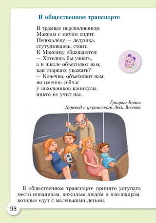 В общественном транспорте
В трамвае переполненном
Максим с мячом сидит.
Неподалёку —дедушка,
ссутулившись, стоит.
К Максиму обращаются:
— Хотелось бы узнать,
а в школе объясняют вам,
как старших уважать?
— Конечно, объясняют нам,
но именно сейчас
у школьников каникулы,
никто не учит нас.
Грицъко Бойко
Перевод с украинского Леси Вознюк
В общественном транспорте принято уступать
место инвалидам, пожилым людям и пассажирам,
которые едут с маленькими детьми.
 