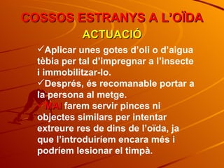 COSSOS ESTRANYS A L’OÏDA ACTUACIÓ Aplicar unes gotes d’oli o d’aigua tèbia per tal d’impregnar a l’insecte i immobilitzar-lo. Després, és recomanable portar a la persona al metge. MAI  farem servir pinces ni objectes similars per intentar extreure res de dins de l’oïda, ja que l’introduiríem encara més i podríem lesionar el timpà. 