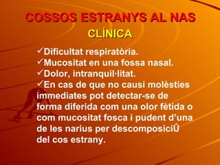 COSSOS ESTRANYS AL NAS CLÍNICA Dificultat respiratòria. Mucositat en una fossa nasal. Dolor, intranquil·litat. En cas de que no causi molèsties immediates pot detectar-se de forma diferida com una olor fètida o com mucositat fosca i pudent d’una de les narius per descomposició del cos estrany. 