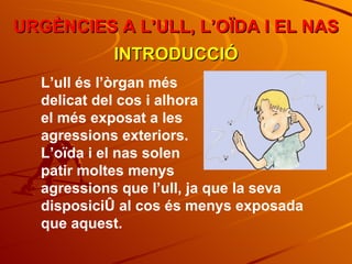 URGÈNCIES A L’ULL, L’OÏDA I EL NAS INTRODUCCIÓ L’ull és l’òrgan més  delicat del cos i alhora  el més exposat a les  agressions exteriors. L’oïda i el nas solen  patir moltes menys  agressions que l’ull, ja que la seva disposició al cos és menys exposada que aquest. 