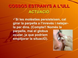 COSSOS ESTRANYS A L’ULL ACTUACIÓ Si les molèsties persisteixen, cal girar la parpella a l’inrevés i netejar-la per dins. (Compte!! Només la parpella, mai el globus  ocular, ja que podríem  empitjorar la situació). 