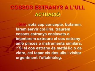 COSSOS ESTRANYS A L’ULL ACTUACIÓ MAI , sota cap concepte, bufarem, farem servir col·liris, traurem cossos estranys enclavats o intentarem extreure el cos estrany amb pinces o instruments similars. Si el cos estrany és metàl·lic o de vidre, cal tapar els dos ulls i visitar urgentment l’oftalmòleg. 