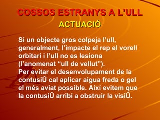COSSOS ESTRANYS A L’ULL ACTUACIÓ Si un objecte gros colpeja l’ull, generalment, l’impacte el rep el vorell orbitari i l’ull no es lesiona (l’anomenat “ull de vellut”). Per evitar el desenvolupament de la contusió cal aplicar aigua freda o gel el més aviat possible. Així evitem que la contusió arribi a obstruir la visió. 