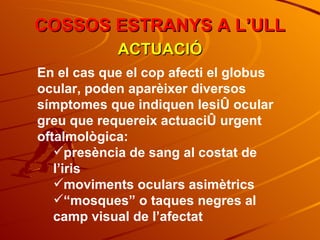 COSSOS ESTRANYS A L’ULL ACTUACIÓ En el cas que el cop afecti el globus ocular, poden aparèixer diversos símptomes que indiquen lesió ocular greu que requereix actuació urgent oftalmològica: presència de sang al costat de l’iris moviments oculars asimètrics “ mosques” o taques negres al camp visual de l’afectat 