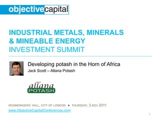 INDUSTRIAL METALS, MINERALS
& MINEABLE ENERGY
INVESTMENT SUMMIT
IRONMONGERS’ HALL, CITY OF LONDON ● THURSDAY, 3 NOV 2011
www.ObjectiveCapitalConferences.com
1
Developing potash in the Horn of Africa
Jack Scott – Allana Potash
 