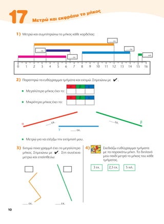 1) Μετρώ και συμπληρώνω το μήκος κάθε κορδέλας:
2) Παρατηρώ τα ευθύγραμμα τμήματα και εκτιμώ. Σημειώνω με 4 .
l Μεγαλύτερο μήκος έχει το:
l Μικρότερο μήκος έχει το:
l Μετρώ για να ελέγξω την εκτίμησή μου.
4) Σχεδιάζω ευθύγραμμα τμήματα
με τα παρακάτω μήκη. Tο διπλανό
μου παιδί μετρά το μήκος του κάθε
τμήματος.
5 χιλ.
2,5 εκ.
3 εκ.
3) Εκτιμώ ποια γραμμή έχει το μεγαλύτερο
μήκος. Σημειώνω με 4. Στη συνέχεια
μετρώ και επαληθεύω:
...... εκ. ...... εκ.
α β γ
α β γ
...... εκ.
...... εκ.
...... εκ.
10
10-0095_MATH_B TEUX_D DHMOT_B TEYXOS 1/9/13 12:03 PM Page 10
 