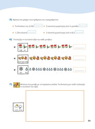 5) Βρίσκω και γράφω τους αριθμούς που περιγράφονται:
l Το διπλάσιο του 2,450 l 3 εκατοστά μικρότερος από τη μονάδα
l 1.236 χιλιοστά l 3 χιλιοστά μεγαλύτερος από το 0,2
6) Υπολογίζω τη συνολική αξία του κάθε μοτίβου:
*
*
*
7) Φτιάχνω ένα μοτίβο με τα παρακάτω σχέδια. Το διπλανό μου παιδί υπολογίζει
τη συνολική του αξία.
...................
...................
...................
.............
.............
.............
.............
25
10-0095_MATH_B TEUX_D DHMOT_B TEYXOS 1/9/13 12:03 PM Page 25
 