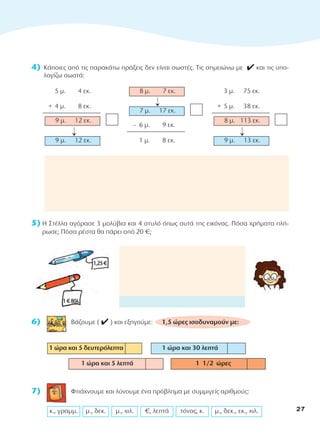 4) Κάποιες από τις παρακάτω πράξεις δεν είναι σωστές. Τις σημειώνω με 4 και τις υπο-
λογίζω σωστά:
5) Η Στέλλα αγόρασε 3 μολύβια και 4 στυλό όπως αυτά της εικόνας. Πόσα χρήματα πλή-
ρωσε; Πόσα ρέστα θα πάρει από 20 €;
6) Βάζουμε ( 4 ) και εξηγούμε: 1,5 ώρες ισοδυναμούν με:
7) Φτιάχνουμε και λύνουμε ένα πρόβλημα με συμμιγείς αριθμούς:
μ., δεκ., εκ., χιλ.
τόνος, κ.
€, λεπτά
μ., χιλ.
μ., δεκ.
κ., γραμμ.
1 ώρα και 30 λεπτά
1 1/2 ώρες
1 ώρα και 5 λεπτά
1 ώρα και 5 δευτερόλεπτα
9 μ. 12 εκ.
9 μ. 12 εκ.
+ 4 μ. 8 εκ.
5 μ. 4 εκ.
9 μ. 13 εκ.
8 μ. 113 εκ.
+ 5 μ. 38 εκ.
3 μ. 75 εκ.
’
’
– 6 μ. 9 εκ.
1 μ. 8 εκ.
7 μ. 17 εκ.
8 μ. 7 εκ.
’
1€80λ.
1,25€
27
10-0095_MATH_B TEUX_D DHMOT_B TEYXOS 1/9/13 12:03 PM Page 27
 
