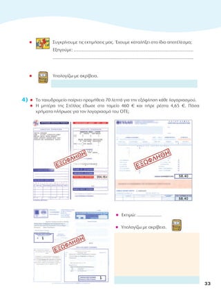 l Συγκρίνουμε τις εκτιμήσεις μας. Έχουμε καταλήξει στο ίδιο αποτέλεσμα;
Εξηγούμε: ......................................................................................................
........................................................................................................................
l Υπολογίζω με ακρίβεια.
4) l Το ταχυδρομείο παίρνει προμήθεια 70 λεπτά για την εξόφληση κάθε λογαριασμού.
l Η μητέρα της Στέλλας έδωσε στο ταμείο 460 € και πήρε ρέστα 4,65 €. Πόσα
χρήματα πλήρωσε για τον λογαριασμό του ΟΤΕ;
l Εκτιμώ: .....................
l Υπολογίζω με ακρίβεια.
33
10-0095_MATH_B TEUX_D DHMOT_B TEYXOS 1/9/13 12:03 PM Page 33
 