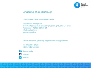 30 
Спасибо за внимание! 
ООО «Агентство «Социальные Сети» 
Российская Федерация 
115191, Москва, ул. Большая Тульская, д.10, стр.1, 4 этаж 
Телфакс: + 7 (495) 221-35-91 
info@snetwork.ru 
www.snetwork.ru 
Дамов Василий, Директор по региональному развитию 
+ 7 (902) 991-97-28 
v.damov@gmail.com 
damov.vasily 
v.damov 
tayshet 
