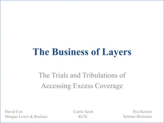 The Business of Layers
The Trials and Tribulations of
Accessing Excess Coverage
Carrie Scott
KCIC
Ilya Kosten
Selman Breitman
David Cox
Morgan Lewis & Bockius
 