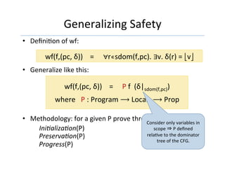 Generalizing	Safety	
•  DeﬁniGon	of	wf:	
	
•  Generalize	like	this:	
•  Methodology:	for	a	given	P	prove	three	theorems:	
	IniEalizaEon(P)	
PreservaEon(P)	
Progress(P)		
wf(f,(pc,	δ))				=					∀r∊sdom(f,pc).	∃v.	δ(r)	=	⎣v⎦	
wf(f,(pc,	δ))				=					P	f		(δ|sdom(f,pc))	
	
where			P	:	Program	⟶	Locals	⟶	Prop		
Consider	only	variables	in	
scope	⇒	P	deﬁned	
relaGve	to	the	dominator	
tree	of	the	CFG.	
 