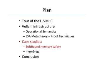 Plan	
•  Tour	of	the	LLVM	IR		
•  Vellvm	infrastructure	
– OperaGonal	SemanGcs	
– SSA	Metatheory	+	Proof	Techniques	
•  Case	studies:	
– So[Bound	memory	safety	
– mem2reg	
•  Conclusion	
 