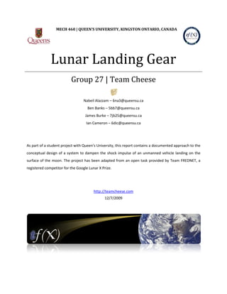 Lunar Landing Gear
                 MECH 460 | QUEEN’S UNIVERSITY, KINGSTON ONTARIO, CANADA




                          Group 27 | Team Cheese

                                  Nabeil Alazzam – 6na3@queensu.ca
                                    Ben Banks – 5bb7@queensu.ca
                                   James Burke – 7jb25@queensu.ca
                                   Ian Cameron – 6dic@queensu.ca




As part of a student project with Queen’s University, this report contains a documented approach to the
conceptual design of a system to dampen the shock impulse of an unmanned vehicle landing on the
surface of the moon. The project has been adapted from an open task provided by Team FREDNET, a
registered competitor for the Google Lunar X Prize.




                                        http://teamcheese.com
                                              12/7/2009
 