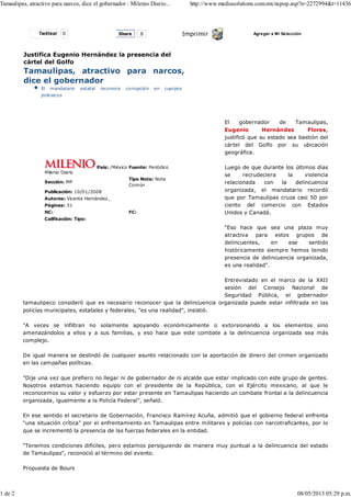 Twittear 0 Imprimir Agregar a Mi Selección
Justifica Eugenio Hernández la presencia del
cártel del Golfo
Tamaulipas, atractivo para narcos,
dice el gobernador
El mandatario estatal reconoce corrupción en cuerpos
policiacos
Milenio Diario
País: /México Fuente: Periódico
Sección: MP
Tipo Nota: Nota
Común
Publicación: 10/01/2008
Autores: Vicente Hernández,
Páginas: 31
NC: FC:
Calificación: Tipo:
El gobernador de Tamaulipas,
Eugenio Hernández Flores,
justificó que su estado sea bastión del
cártel del Golfo por su ubicación
geográfica.
Luego de que durante los últimos días
se recrudeciera la violencia
relacionada con la delincuencia
organizada, el mandatario recordó
que por Tamaulipas cruza casi 50 por
ciento del comercio con Estados
Unidos y Canadá.
"Eso hace que sea una plaza muy
atractiva para estos grupos de
delincuentes, en ese sentido
históricamente siempre hemos tenido
presencia de delincuencia organizada,
es una realidad".
Entrevistado en el marco de la XXII
sesión del Consejo Nacional de
Seguridad Pública, el gobernador
tamaulipeco consideró que es necesario reconocer que la delincuencia organizada puede estar infiltrada en las
policías municipales, estatales y federales, "es una realidad", insistió.
"A veces se infiltran no solamente apoyando económicamente o extorsionando a los elementos sino
amenazándolos a ellos y a sus familias, y eso hace que este combate a la delincuencia organizada sea más
complejo.
De igual manera se deslindó de cualquier asunto relacionado con la aportación de dinero del crimen organizado
en las campañas políticas.
"Dije una vez que prefiero no llegar ni de gobernador de ni alcalde que estar implicado con este grupo de gentes.
Nosotros estamos haciendo equipo con el presidente de la República, con el Ejército mexicano, al que le
reconocemos su valor y esfuerzo por estar presente en Tamaulipas haciendo un combate frontal a la delincuencia
organizada, igualmente a la Policía Federal", señaló.
En ese sentido el secretario de Gobernación, Francisco Ramírez Acuña, admitió que el gobierno federal enfrenta
"una situación crítica" por el enfrentamiento en Tamaulipas entre militares y policías con narcotraficantes, por lo
que se incrementó la presencia de las fuerzas federales en la entidad.
"Tenemos condiciones difíciles, pero estamos persiguiendo de manera muy puntual a la delincuencia del estado
de Tamaulipas", reconoció al término del evento.
Propuesta de Bours
Share 0
Tamaulipas, atractivo para narcos, dice el gobernador : Milenio Diario... http://www.mediasolutions.com.mx/ncpop.asp?n=2272994&t=11436
1 de 2 08/05/2013 05:29 p.m.
 