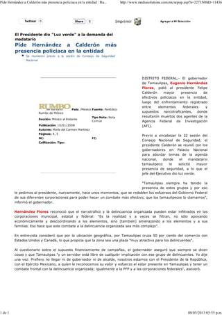 Twittear 0 Imprimir Agregar a Mi Selección
El Presidente dio "Luz verde" a la demanda del
madatario
Pide Hernández a Calderón más
presencia policiaca en la entidad
Se reunieron previo a la sesión de Consejo de Seguridad
Nacional
Rumbo de México
País: /México Fuente: Periódico
Sección: México al Instante
Tipo Nota: Nota
Común
Publicación: 10/01/2008
Autores: María del Carmen Martínez
Páginas: 4, 5
NC: FC:
Calificación: Tipo:
DISTRITO FEDERAL.- El gobernador
de Tamaulipas, Eugenio Hernández
Flores, pidió al presidente Felipe
Calderón mayor presencia de
efectivos policiacos en la entidad,
luego del enfrentamiento registrado
entre elementos federales y
supuestos narcotraficantes, donde
resultaron muertos dos agentes de la
Agencia Federal de Investigación
(AFI).
Previo a encabezar la 22 sesión del
Consejo Nacional de Seguridad, el
presidente Calderón se reunió con los
gobernadores en Palacio Nacional
para abordar temas de la agenda
nacional, donde el mandatario
tamaulipeco le solicitó mayor
presencia de seguridad, a lo que el
jefe del Ejecutivo dio luz verde.
"Tamaulipas siempre ha tenido la
presencia de estos grupos y por eso
le pedimos al presidente, nuevamente, hace unos momentos, que se redoblen los esfuerzos del Gobierno Federal
de sus diferentes corporaciones para poder hacer un combate más efectivo, que los tamaulipecos lo clamamos",
informó el gobernador.
Hernández Flores reconoció que el narcotráfico y la delincuencia organizada pueden estar infiltrados en las
corporaciones municipal, estatal y federal: "Es la realidad y a veces se filtran, no sólo apoyando
económicamente y descoordinando a los elementos, sino (también) amenazando a los elementos y a sus
familias. Eso hace que este combate a la delincuencia organizada sea más complejo".
En entrevista consideró que por la ubicación geográfica, por Tamaulipas cruza 50 por ciento del comercio con
Estados Unidos y Canadá, lo que propicia que la zona sea una plaza "muy atractiva para los delincuentes".
Al cuestionarle sobre el supuesto financiamiento de campañas, el gobernador aseguró que siempre se dicen
cosas y que Tamaulipas "y un servidor está libre de cualquier implicación con ese grupo de delincuentes. Yo dije
una vez: Prefiero no llegar ni de gobernador ni de alcalde, nosotros estamos con el Presidente de la República,
con el Ejército Mexicano, a quien le reconocemos su valor y esfuerzo al estar presente en Tamaulipas y tener un
combate frontal con la delincuencia organizada; igualmente a la PFP y a las corporaciones federales", aseveró.
Share 0
Pide Hernández a Calderón más presencia policiaca en la entidad : Ru... http://www.mediasolutions.com.mx/ncpop.asp?n=2273500&t=11436
1 de 1 08/05/2013 05:55 p.m.
 