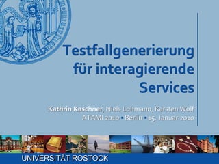 Testfallgenerierung
          für interagierende
                    Services
     Kathrin Kaschner, Niels Lohmann, Karsten Wolf
               ATAMI 2010 ▪ Berlin ▪ 15. Januar 2010




UNIVERSITÄT ROSTOCK
 