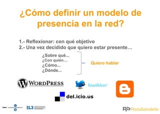 ¿Cómo  definir un modelo de presencia en la red? 1.- Reflexionar: con qué objetivo 2.- Una vez decidido que quiero estar presente… ¿Sobre qué... ¿Con quién…   ¿Cómo... ¿Dónde... Quiero hablar 