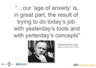 “… our ‘age of anxiety’ is, in great part, the result of  trying to do today’s job  with yesterday’s tools and with yerterday’s concepts” Marshall McLuhan Media Analyst (1911-1980) 