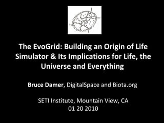 The EvoGrid: Building an Origin of Life Simulator & Its Implications for Life, the Universe and Everything  Bruce Damer , DigitalSpace and Biota.org  SETI Institute, Mountain View, CA 01 20 2010 