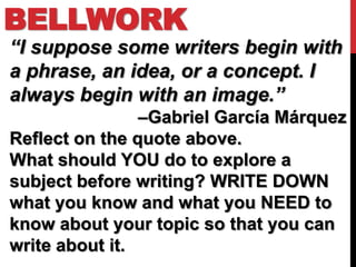 BELLWORK
“I suppose some writers begin with
a phrase, an idea, or a concept. I
always begin with an image.”
                –Gabriel García Márquez
Reflect on the quote above.
What should YOU do to explore a
subject before writing? WRITE DOWN
what you know and what you NEED to
know about your topic so that you can
write about it.
 