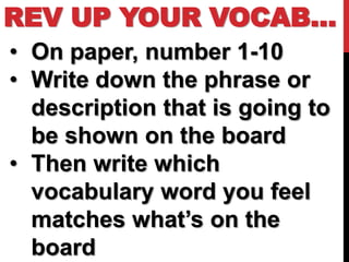 REV UP YOUR VOCAB…
• On paper, number 1-10
• Write down the phrase or
  description that is going to
  be shown on the board
• Then write which
  vocabulary word you feel
  matches what’s on the
  board
 