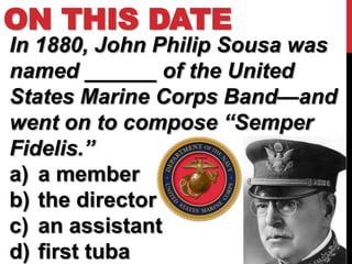 ON THIS DATE
In 1880, John Philip Sousa was
named ______ of the United
States Marine Corps Band—and
went on to compose “Semper
Fidelis.”
a) a member
b) the director
c) an assistant
d) first tuba
 
