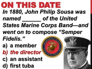 ON THIS DATE
In 1880, John Philip Sousa was
named ______ of the United
States Marine Corps Band—and
went on to compose “Semper
Fidelis.”
a) a member
b) the director
c) an assistant
d) first tuba
 
