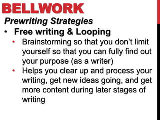 BELLWORK
Prewriting Strategies
• Free writing & Looping
 • Brainstorming so that you don’t limit
   yourself so that you can fully find out
   your purpose (as a writer)
 • Helps you clear up and process your
   writing, get new ideas going, and get
   more content during later stages of
   writing
 