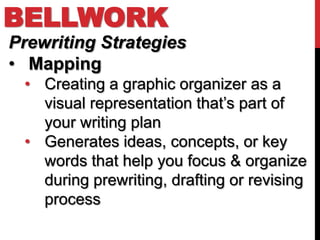 BELLWORK
Prewriting Strategies
• Mapping
 • Creating a graphic organizer as a
   visual representation that’s part of
   your writing plan
 • Generates ideas, concepts, or key
   words that help you focus & organize
   during prewriting, drafting or revising
   process
 
