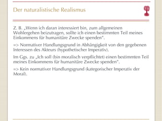 Der naturalistische Realismus Z. B. „Wenn ich daran interessiert bin, zum allgemeinen Wohlergehen beizutragen, sollte  ich einen bestimmten Teil meines Einkommens für humanitäre Zwecke spenden ” . => Normativer Handlungsgrund in Abhängigkeit von den gegebenen Interessen des Akteurs (hypothetischer Imperativ). Im Ggs. zu „ Ich soll (bin moralisch verpflichtet) einen bestimmten Teil meines Einkommens für humanitäre Zwecke spenden ” . => Kein normativer Handlungsgrund (kategorischer Imperativ der Moral). 