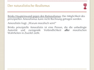 Der naturalistische Realismus Brinks Haupteinwand gegen den Rationalismus : Der Möglichkeit des prinzipiellen Amoralismus kann nicht Rechnung getragen werden. Amoralistin fragt:  „ Warum moralisch sein? ” Brinks prinzipielle Amoralistin ist eine Person, die die unbedingte Autorität und zwingende Verbindlichkeit  aller  moralischen Wahrheiten in Zweifel zieht. 
