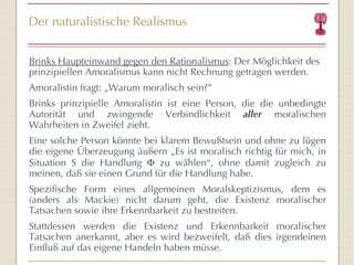 Der naturalistische Realismus Brinks Haupteinwand gegen den Rationalismus : Der Möglichkeit des prinzipiellen Amoralismus kann nicht Rechnung getragen werden. Amoralistin fragt:  „ Warum moralisch sein? ” Brinks prinzipielle Amoralistin ist eine Person, die die unbedingte Autorität und zwingende Verbindlichkeit  aller  moralischen Wahrheiten in Zweifel zieht. Eine solche Person könnte bei klarem Bewußtsein und ohne zu lügen die eigene Überzeugung äußern  „Es ist moralisch richtig für mich, in Situation S die Handlung    zu wählen “ , ohne damit zugleich zu meinen, daß sie einen Grund für die Handlung habe. Spezifische Form eines allgemeinen Moralskeptizismus, dem es (anders als Mackie) nicht darum geht, die Existenz moralischer Tatsachen sowie ihre Erkennbarkeit zu bestreiten. Stattdessen werden die Existenz und Erkennbarkeit moralischer Tatsachen anerkannt, aber es wird bezweifelt, daß dies irgendeinen Einfluß auf das eigene Handeln haben müsse. 