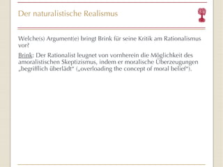 Der naturalistische Realismus Welche(s) Argument(e) bringt Brink für seine Kritik am Rationalismus vor? Brink :  Der Rationalist leugnet von vornherein die Möglichkeit des amoralistischen Skeptizismus, indem er moralische Überzeugungen „begrifflich überlädt “  ( „overloading the concept of moral belief “ ). 