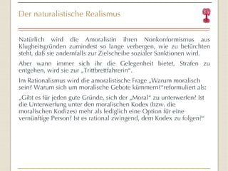 Der naturalistische Realismus Natürlich wird die Amoralistin ihren Nonkonformismus aus Klugheitsgründen zumindest so lange verbergen, wie zu befürchten steht, daß sie andernfalls zur Zielscheibe sozialer Sanktionen wird. Aber wann immer sich ihr die Gelegenheit bietet, Strafen zu entgehen, wird sie zur „Trittbrettfahrerin “ . Im Rationalismus wird die amoralistische Frage „Warum moralisch sein? Warum sich um moralische Gebote kümmern? “ reformuliert als: „ G i bt es für   jeden gute Grün d e, sich der  „Moral “  zu unterwerfen ? Ist die Unterwerfung unter den moralischen Kodex (bzw. die moralischen Kodizes) mehr als lediglich eine Option für   eine vernün f tige Person? Ist es rational zwingend, dem Kodex zu folgen? “ 