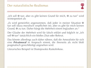 Der naturalistische Realismus „ Ich soll    tun; aber es gibt keinen Grund für mich,    zu tun ”  wird reinterpretiert als „ Es wird gemeinhin angenommen, daß jeder in meiner Situation    tun soll (dazu moralisch verpflichtet ist); aber es gibt für mich keinen Grund,    zu tun. Daher hängt die Mehrheit einem Irrglauben an. “ Der Glaube der Mehrheit wird für falsch erklärt und folglich ist „Ich soll    tun “  tatsächlich ein bloßes Zitat oder Referat. Das könnte allerdings auch daher rühren, daß die Amoralistin für sich eine  Privatmoral  in Anspruch nimmt, die ihrerseits als nicht bloß pragmatisch gerechtfertigt angesehen wird. Literarisches Beispiel ist Dostojewskis Raskolnikow.  