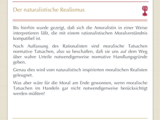 Der naturalistische Realismus Bis hierhin wurde gezeigt, daß sich die Amoralistin in einer Weise interpretieren läßt, die mit einem rationalistischen Moralverständnis kompatibel ist. Nach Auffassung des Rationalisten sind moralische Tatsachen normative Tatsachen, also so beschaffen, daß sie uns auf dem Weg über wahre Urteile notwendigerweise normative Handlungsgründe geben. Genau dies wird vom naturalistisch inspirierten moralischen Realisten geleugnet.  Was aber wäre für die Moral am Ende gewonnen, wenn moralische Tatsachen im Handeln gar nicht notwendigerweise berücksichtigt werden müßten? 