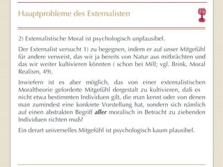 Hauptprobleme des Externalisten 2) Externalistische Moral ist psychologisch unplausibel. Der Externalist versucht 1) zu begegnen, indem er auf unser Mitgefühl für andere verweist, das wir ja bereits von Natur aus mitbrächten und das wir weiter kultivieren könnten ( schon bei Mill; vgl. Brink, Moral Realism, 49). Inwiefern ist es aber möglich, das von einer externalistischen Moraltheorie geforderte Mitgefühl dergestalt zu kultivieren, daß es  nicht etwa bestimmten Individuen gilt, die man kennt oder von denen man zumindest eine konkrete Vorstellung hat, sondern sich nämlich auf einen abstrakten Begriff  aller  moralisch in Betracht zu ziehenden Individuen richten muß?  Ein derart universelles Mitgefühl ist psychologisch kaum plausibel. 
