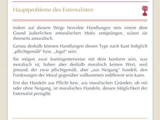 Hauptprobleme des Externalisten Indem auf diesem Wege bewirkte Handlungen stets einem dem Grund äußerlichen amoralischen Motiv entsprängen, wären sie ihrerseits amoralisch.  Genau deshalb können Handlungen diesen Typs nach Kant lediglich „pflichtgemäß “  bzw. „legal “  sein:  Sie mögen zwar kontingenterweise mit dem konform sein, was moralisch ist, haben aber deshalb moralisch keinen Wert, weil jemand, der zwar pflichtgemäß, aber „aus Neigung “  handelt, den Forderungen der Moral gegenüber vollkommen indifferent sein kann.  Erst das Handeln aus Pflicht bzw. aus moralischen Gründen, ob mit oder ohne Neigung, ist moralisches Handeln, dessen Möglichkeit der Externalist preisgibt. 