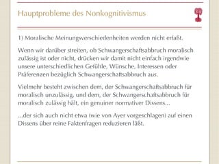 Hauptprobleme des Nonkognitivismus 1)  Moralische Meinungsverschiedenheiten werden nicht erfaßt. W enn wir darüber streiten, ob Schwangerschaftsabbruch moralisch zulässig ist oder nicht, drücken wir damit nicht einfach irgendwie unsere unterschiedlichen Gefühle, Wünsche, Interessen oder Präferenzen bezüglich Schwangerschaftsabbruch aus.  Vielmehr besteht zwischen dem, der Schwangerschaftsabbruch für moralisch unzulässig, und dem, der Schwangerschaftsabbruch für moralisch zulässig hält, ein genuiner normativer Dissens... ...der sich auch nicht etwa (wie von Ayer vorgeschlagen) auf einen Dissens über reine Faktenfragen reduzieren läßt . 