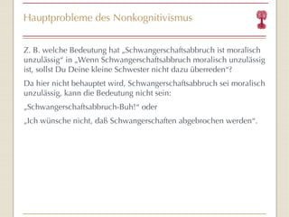 Hauptprobleme des Nonkognitivismus Z. B. welche Bedeutung hat  „Schwangerschaftsabbruch ist moralisch unzulässig “  in „Wenn Schwangerschaftsabbruch moralisch unzulässig ist, sollst Du Deine kleine Schwester nicht dazu überreden “ ? Da hier nicht behauptet wird, Schwangerschaftsabbruch sei moralisch unzulässig, kann die Bedeutung nicht sein: „ Schwangerschaftsabbruch -Buh! “  oder „ Ich wünsche nicht, daß Schwangerschaften abgebrochen werden “ . 