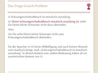 Das Frege-Geach-Problem (i) Schwangerschaftsabbruch ist moralisch unzulässig. (ii)  Wenn Schwangerschaftsabbruch moralisch unzulässig ist , sollst Du Deine kleine Schwester nicht dazu überreden. Also: (iii) Du sollst Deine kleine Schwester nicht zum Schwangerschaftsabbruch  übe rreden. Da der Sprecher in (ii) keine Mi ßb illigung und auch keinen Wunsch zum Ausdruck bringt, mu ß „Schwangerschaftsabbruch  ist moralisch unzulässig “  in diesem Kontext eine andere Bedeutung haben als im assertorischen Kontext von (i). 