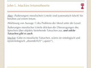 John L. Mackies Irrtumstheorie Aber : (Äußerungen) moralische(r) Urteile sind systematisch falsch! Sie beruhen auf einem Irrtum. Ablehnung von Aussage 1) des Problems der Moral unter der Lesart Äußerungen moralischer Urteile drücken die Überzeugungen des Sprechers über objektiv bestehende Tatsachen aus,  und solche Tatsachen gibt es auch . Mackie : Gäbe es moralische Tatsachen, wären sie ontologisch und epistemologisch „absonderlich “  („queer “ ). 