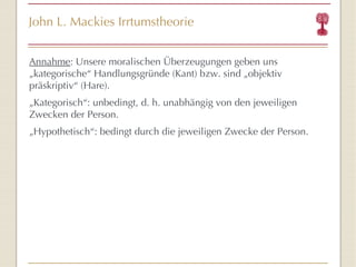John L. Mackies Irrtumstheorie Annahme : Unsere moralischen Überzeugungen geben uns „kategorische “  Handlungsgründe (Kant) bzw. sind „objektiv präskriptiv “  (Hare). „ Kategorisch “ : unbedingt, d. h. unabhängig von den jeweiligen Zwecken der Person. „ Hypothetisch “ : bedingt durch die jeweiligen Zwecke der Person. 
