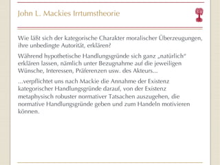 John L. Mackies Irrtumstheorie Wie läßt sich der kategorische Charakter moralischer Überzeugungen, ihre unbedingte Autorität, erklären? Während hypothetische Handlungsgründe sich ganz „natürlich “  erklären lassen, nämlich unter Bezugnahme auf die jeweiligen Wünsche, Interessen, Präferenzen usw. des Akteurs...  ...verpflichtet uns nach Mackie die Annahme der Existenz kategorischer Handlungsgründe darauf, von der Existenz metaphysisch robuster normativer Tatsachen auszugehen,   die normative Handlungsgründe geben und zum Handeln motivieren können.  