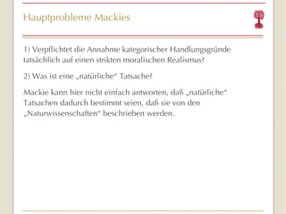 Hauptprobleme Mackies 1) Verpflichtet die Annahme kategorischer Handlungsgründe tatsächlich auf einen strikten moralischen Realismus? 2) Was ist eine „natürliche “  Tatsache? Mackie kann hier nicht einfach antworten, daß „natürliche “  Tatsachen dadurch bestimmt seien, daß sie von den „Naturwissenschaften “  beschrieben werden. 